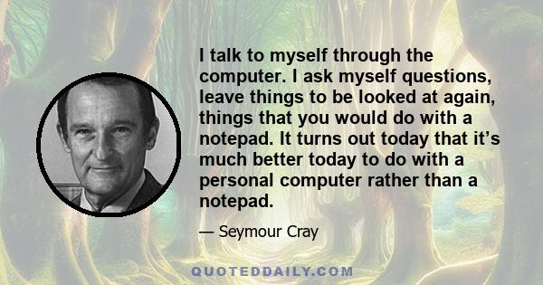 I talk to myself through the computer. I ask myself questions, leave things to be looked at again, things that you would do with a notepad. It turns out today that it’s much better today to do with a personal computer