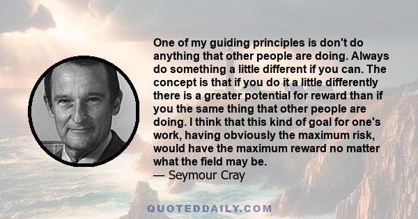 One of my guiding principles is don't do anything that other people are doing. Always do something a little different if you can. The concept is that if you do it a little differently there is a greater potential for