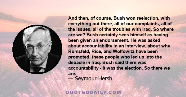 And then, of course, Bush won reelection, with everything out there, all of our complaints, all of the issues, all of the troubles with Iraq. So where are we? Bush certainly sees himself as having been given an