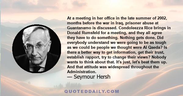 At a meeting in her office in the late summer of 2002, months before the war in Iraq, prisoner abuse at Guantanamo is discussed. Condoleezza Rice brings in Donald Rumsfeld for a meeting, and they all agree they have to