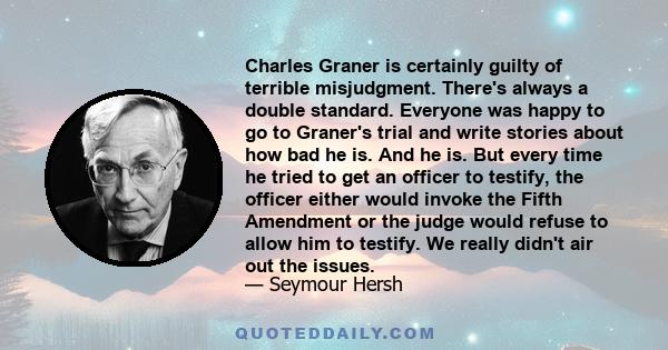 Charles Graner is certainly guilty of terrible misjudgment. There's always a double standard. Everyone was happy to go to Graner's trial and write stories about how bad he is. And he is. But every time he tried to get