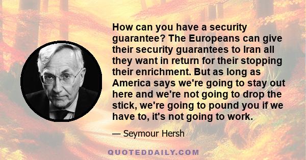 How can you have a security guarantee? The Europeans can give their security guarantees to Iran all they want in return for their stopping their enrichment. But as long as America says we're going to stay out here and