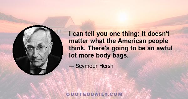 I can tell you one thing: It doesn't matter what the American people think. There's going to be an awful lot more body bags.