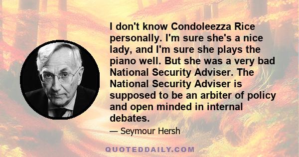 I don't know Condoleezza Rice personally. I'm sure she's a nice lady, and I'm sure she plays the piano well. But she was a very bad National Security Adviser. The National Security Adviser is supposed to be an arbiter