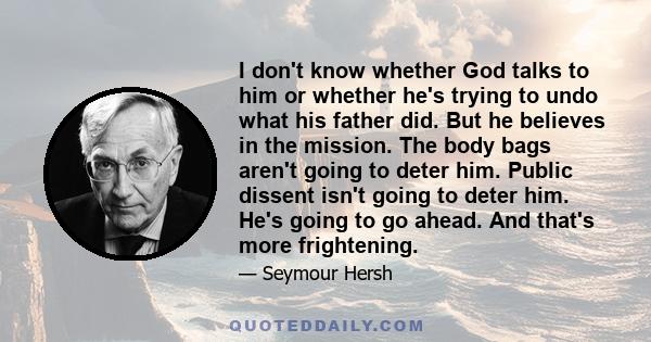 I don't know whether God talks to him or whether he's trying to undo what his father did. But he believes in the mission. The body bags aren't going to deter him. Public dissent isn't going to deter him. He's going to