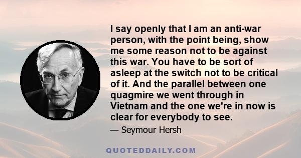 I say openly that I am an anti-war person, with the point being, show me some reason not to be against this war. You have to be sort of asleep at the switch not to be critical of it. And the parallel between one