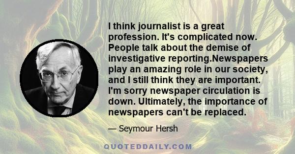 I think journalist is a great profession. It's complicated now. People talk about the demise of investigative reporting.Newspapers play an amazing role in our society, and I still think they are important. I'm sorry