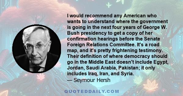 I would recommend any American who wants to understand where the government is going in the next four years of George W. Bush presidency to get a copy of her confirmation hearings before the Senate Foreign Relations