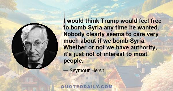 I would think Trump would feel free to bomb Syria any time he wanted. Nobody clearly seems to care very much about if we bomb Syria. Whether or not we have authority, it's just not of interest to most people.