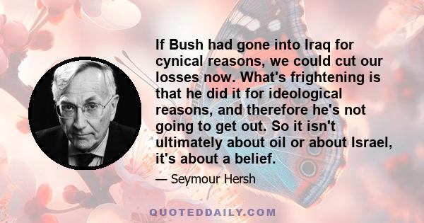 If Bush had gone into Iraq for cynical reasons, we could cut our losses now. What's frightening is that he did it for ideological reasons, and therefore he's not going to get out. So it isn't ultimately about oil or