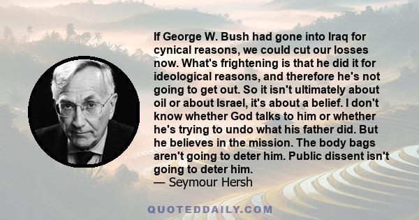 If George W. Bush had gone into Iraq for cynical reasons, we could cut our losses now. What's frightening is that he did it for ideological reasons, and therefore he's not going to get out. So it isn't ultimately about