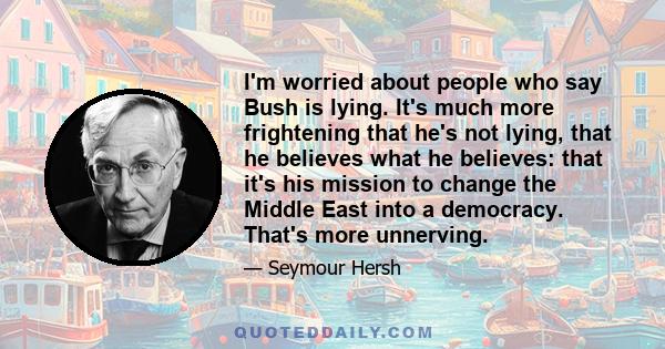 I'm worried about people who say Bush is lying. It's much more frightening that he's not lying, that he believes what he believes: that it's his mission to change the Middle East into a democracy. That's more unnerving.