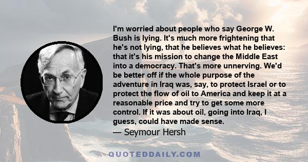 I'm worried about people who say George W. Bush is lying. It's much more frightening that he's not lying, that he believes what he believes: that it's his mission to change the Middle East into a democracy. That's more