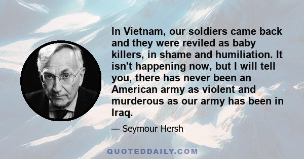 In Vietnam, our soldiers came back and they were reviled as baby killers, in shame and humiliation. It isn't happening now, but I will tell you, there has never been an American army as violent and murderous as our army 