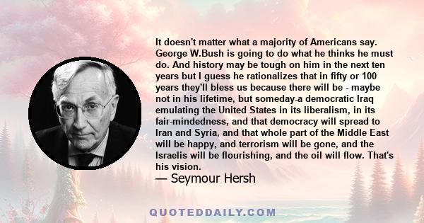 It doesn't matter what a majority of Americans say. George W.Bush is going to do what he thinks he must do. And history may be tough on him in the next ten years but I guess he rationalizes that in fifty or 100 years