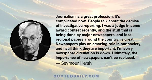 Journalism is a great profession. It's complicated now. People talk about the demise of investigative reporting. I was a judge in some award contest recently, and the stuff that is being done by major newspapers, and