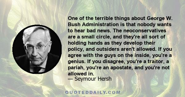 One of the terrible things about George W. Bush Administration is that nobody wants to hear bad news. The neoconservatives are a small circle, and they're all sort of holding hands as they develop their policy, and