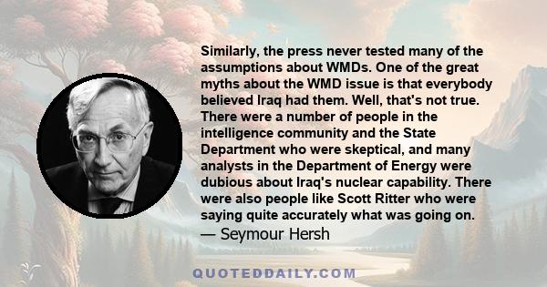 Similarly, the press never tested many of the assumptions about WMDs. One of the great myths about the WMD issue is that everybody believed Iraq had them. Well, that's not true. There were a number of people in the