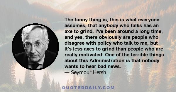 The funny thing is, this is what everyone assumes, that anybody who talks has an axe to grind. I've been around a long time, and yes, there obviously are people who disagree with policy who talk to me, but it's less