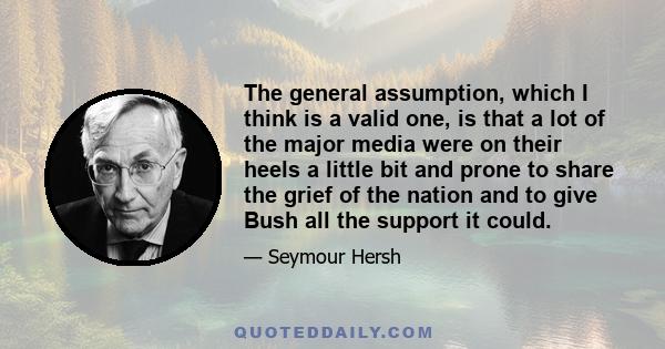 The general assumption, which I think is a valid one, is that a lot of the major media were on their heels a little bit and prone to share the grief of the nation and to give Bush all the support it could.