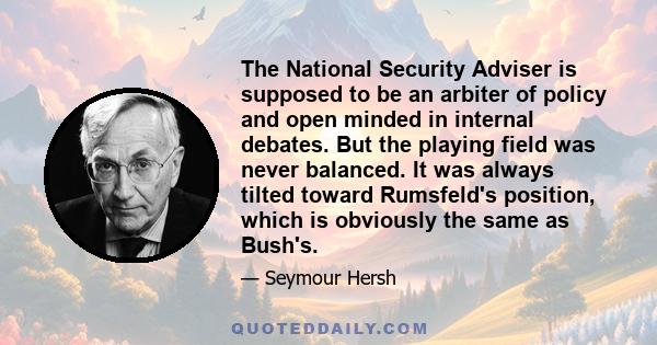 The National Security Adviser is supposed to be an arbiter of policy and open minded in internal debates. But the playing field was never balanced. It was always tilted toward Rumsfeld's position, which is obviously the 