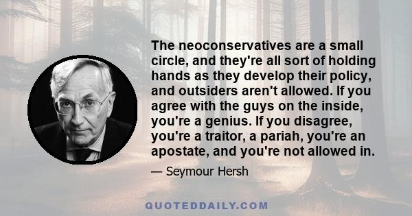 The neoconservatives are a small circle, and they're all sort of holding hands as they develop their policy, and outsiders aren't allowed. If you agree with the guys on the inside, you're a genius. If you disagree,