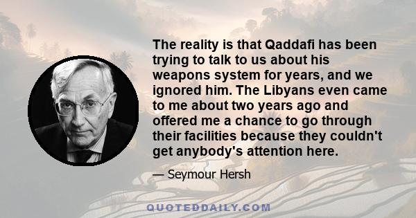 The reality is that Qaddafi has been trying to talk to us about his weapons system for years, and we ignored him. The Libyans even came to me about two years ago and offered me a chance to go through their facilities