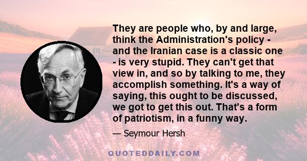 They are people who, by and large, think the Administration's policy - and the Iranian case is a classic one - is very stupid. They can't get that view in, and so by talking to me, they accomplish something. It's a way