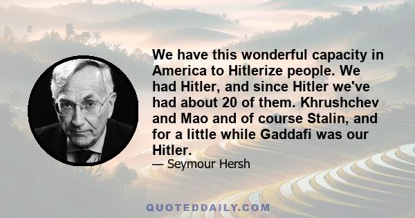 We have this wonderful capacity in America to Hitlerize people. We had Hitler, and since Hitler we've had about 20 of them. Khrushchev and Mao and of course Stalin, and for a little while Gadhafi was our Hitler.