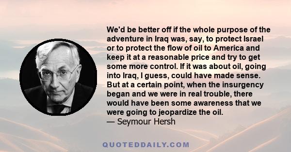 We'd be better off if the whole purpose of the adventure in Iraq was, say, to protect Israel or to protect the flow of oil to America and keep it at a reasonable price and try to get some more control. If it was about