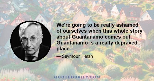 We're going to be really ashamed of ourselves when this whole story about Guantanamo comes out. Guantanamo is a really depraved place.