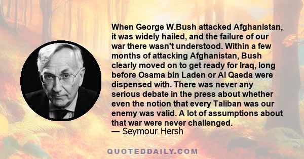 When George W.Bush attacked Afghanistan, it was widely hailed, and the failure of our war there wasn't understood. Within a few months of attacking Afghanistan, Bush clearly moved on to get ready for Iraq, long before