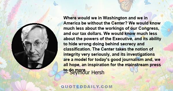 Where would we in Washington and we in America be without the Center? We would know much less about the workings of our Congress, and our tax dollars. We would know much less about the powers of the Executive, and its