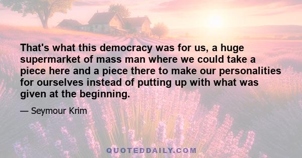 That's what this democracy was for us, a huge supermarket of mass man where we could take a piece here and a piece there to make our personalities for ourselves instead of putting up with what was given at the beginning.