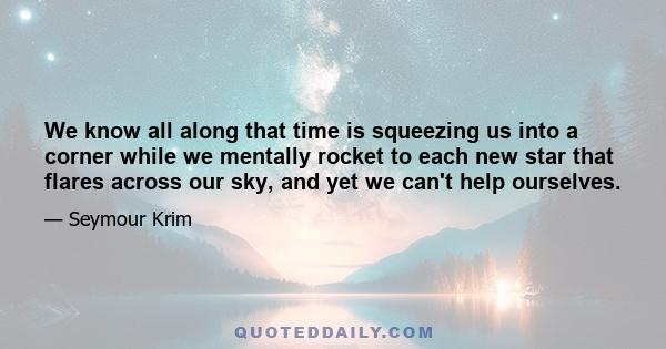 We know all along that time is squeezing us into a corner while we mentally rocket to each new star that flares across our sky, and yet we can't help ourselves.