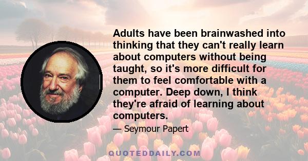 Adults have been brainwashed into thinking that they can't really learn about computers without being taught, so it's more difficult for them to feel comfortable with a computer. Deep down, I think they're afraid of