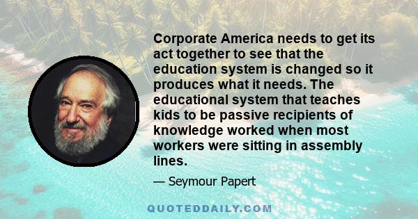 Corporate America needs to get its act together to see that the education system is changed so it produces what it needs. The educational system that teaches kids to be passive recipients of knowledge worked when most