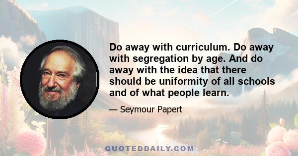 Do away with curriculum. Do away with segregation by age. And do away with the idea that there should be uniformity of all schools and of what people learn.