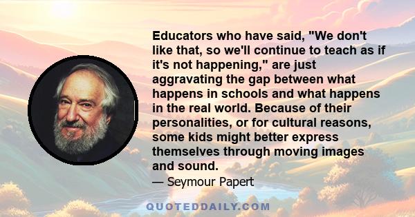 Educators who have said, We don't like that, so we'll continue to teach as if it's not happening, are just aggravating the gap between what happens in schools and what happens in the real world. Because of their