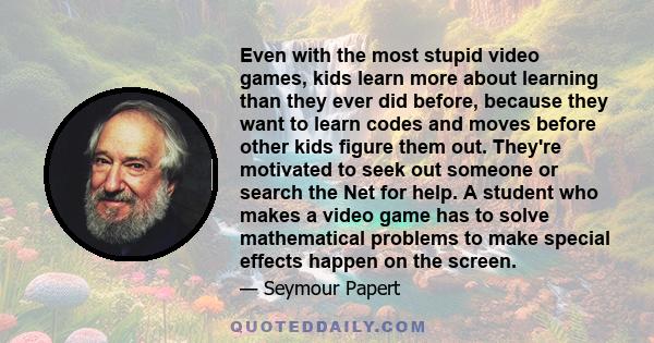 Even with the most stupid video games, kids learn more about learning than they ever did before, because they want to learn codes and moves before other kids figure them out. They're motivated to seek out someone or