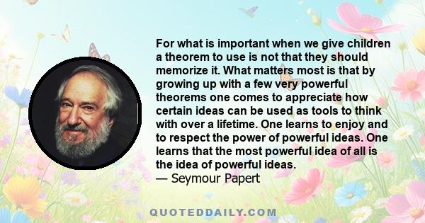 For what is important when we give children a theorem to use is not that they should memorize it. What matters most is that by growing up with a few very powerful theorems one comes to appreciate how certain ideas can