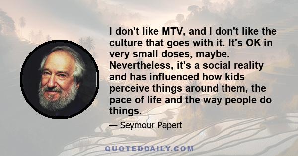 I don't like MTV, and I don't like the culture that goes with it. It's OK in very small doses, maybe. Nevertheless, it's a social reality and has influenced how kids perceive things around them, the pace of life and the 