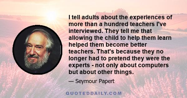 I tell adults about the experiences of more than a hundred teachers I've interviewed. They tell me that allowing the child to help them learn helped them become better teachers. That's because they no longer had to