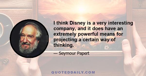 I think Disney is a very interesting company, and it does have an extremely powerful means for projecting a certain way of thinking.