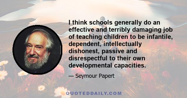 I think schools generally do an effective and terribly damaging job of teaching children to be infantile, dependent, intellectually dishonest, passive and disrespectful to their own developmental capacities.