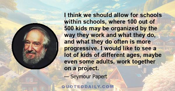 I think we should allow for schools within schools, where 100 out of 500 kids may be organized by the way they work and what they do, and what they do often is more progressive. I would like to see a lot of kids of