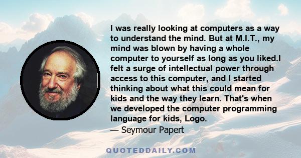 I was really looking at computers as a way to understand the mind. But at M.I.T., my mind was blown by having a whole computer to yourself as long as you liked.I felt a surge of intellectual power through access to this 