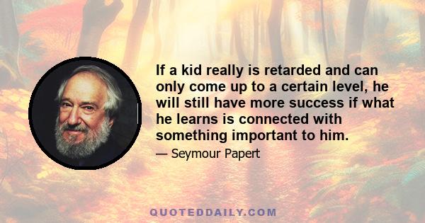 If a kid really is retarded and can only come up to a certain level, he will still have more success if what he learns is connected with something important to him.