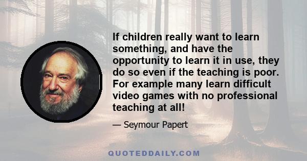 If children really want to learn something, and have the opportunity to learn it in use, they do so even if the teaching is poor. For example many learn difficult video games with no professional teaching at all!