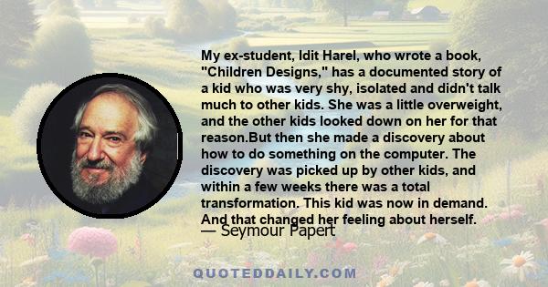 My ex-student, Idit Harel, who wrote a book, Children Designs, has a documented story of a kid who was very shy, isolated and didn't talk much to other kids. She was a little overweight, and the other kids looked down